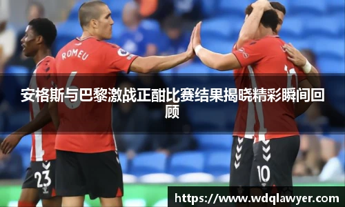 安格斯与巴黎激战正酣比赛结果揭晓精彩瞬间回顾